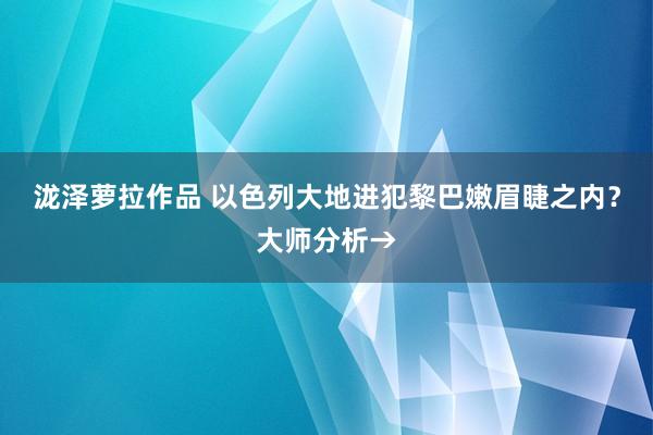 泷泽萝拉作品 以色列大地进犯黎巴嫩眉睫之内？大师分析→