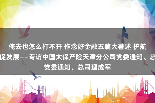 俺去也怎么打不开 作念好金融五篇大著述 护航实体经济促发展——专访中国太保产险天津分公司党委通知、总司理成军