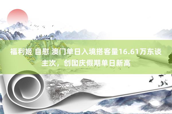 福利姬 自慰 澳门单日入境搭客量16.61万东谈主次，创国庆假期单日新高