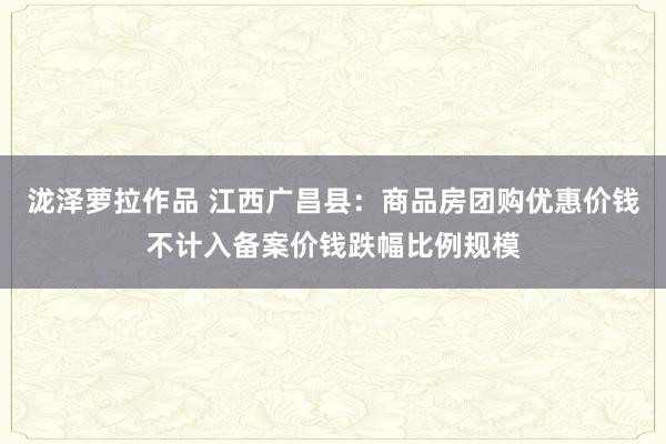 泷泽萝拉作品 江西广昌县：商品房团购优惠价钱不计入备案价钱跌幅比例规模