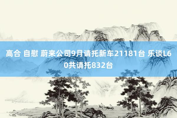 高合 自慰 蔚来公司9月请托新车21181台 乐谈L60共请托832台