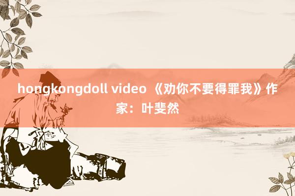 hongkongdoll video 《劝你不要得罪我》作家：叶斐然