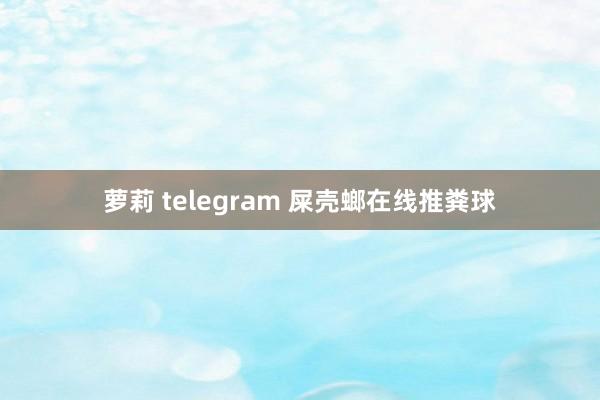 萝莉 telegram 屎壳螂在线推粪球