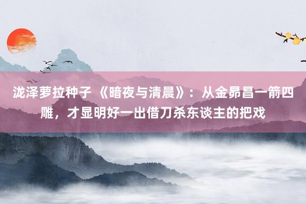 泷泽萝拉种子 《暗夜与清晨》：从金昴昌一箭四雕，才显明好一出借刀杀东谈主的把戏