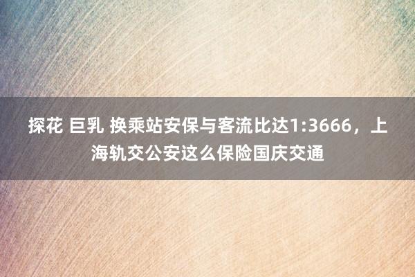 探花 巨乳 换乘站安保与客流比达1:3666，上海轨交公安这么保险国庆交通