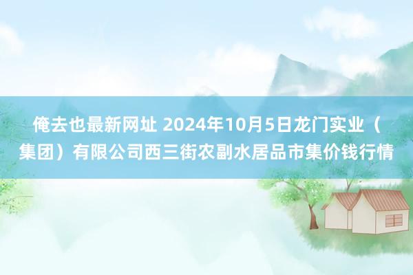 俺去也最新网址 2024年10月5日龙门实业（集团）有限公司西三街农副水居品市集价钱行情