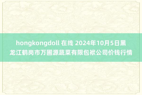 hongkongdoll 在线 2024年10月5日黑龙江鹤岗市万圃源蔬菜有限包袱公司价钱行情