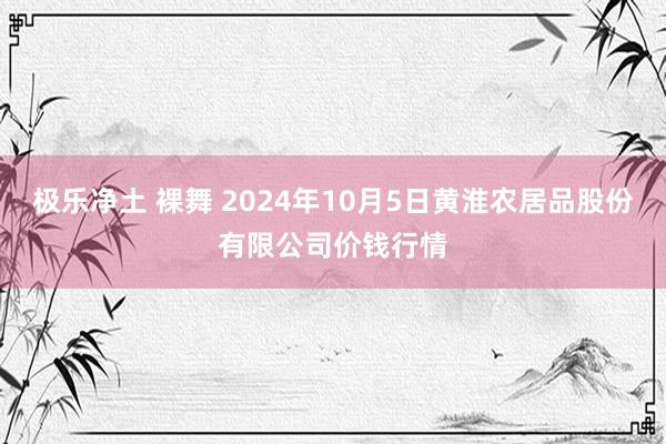 极乐净土 裸舞 2024年10月5日黄淮农居品股份有限公司价钱行情