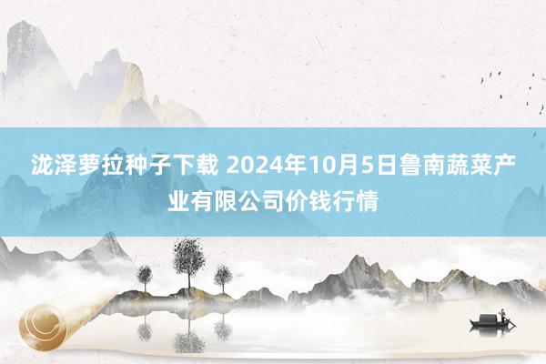 泷泽萝拉种子下载 2024年10月5日鲁南蔬菜产业有限公司价钱行情