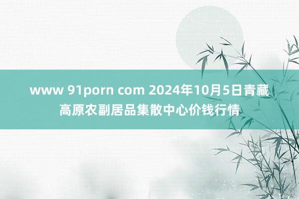 www 91porn com 2024年10月5日青藏高原农副居品集散中心价钱行情