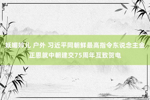 妖媚婷儿 户外 习近平同朝鲜最高指令东说念主金正恩就中朝建交75周年互致贺电