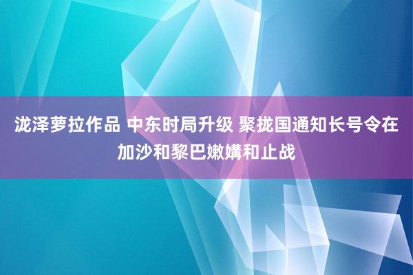 泷泽萝拉作品 中东时局升级 聚拢国通知长号令在加沙和黎巴嫩媾和止战