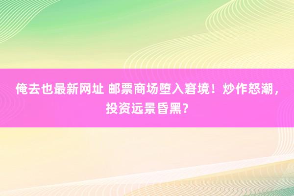 俺去也最新网址 邮票商场堕入窘境！炒作怒潮，投资远景昏黑？