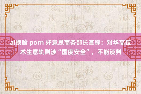 ai换脸 porn 好意思商务部长宣称：对华高技术生意轨则涉“国度安全”，不能谈判