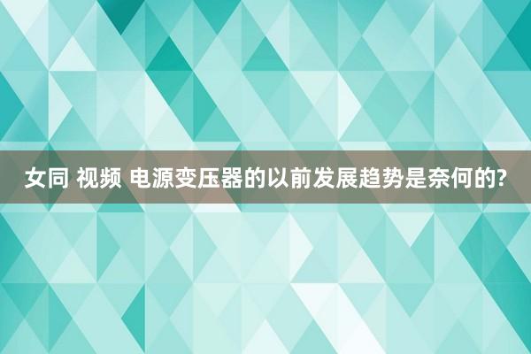 女同 视频 电源变压器的以前发展趋势是奈何的?