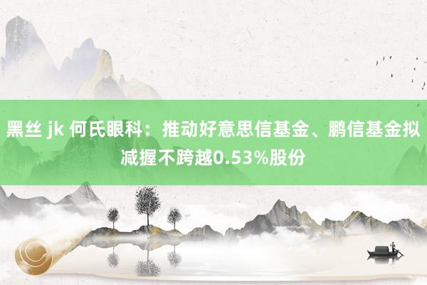 黑丝 jk 何氏眼科：推动好意思信基金、鹏信基金拟减握不跨越0.53%股份