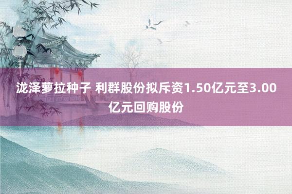 泷泽萝拉种子 利群股份拟斥资1.50亿元至3.00亿元回购股份