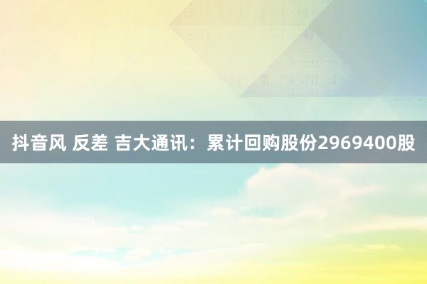 抖音风 反差 吉大通讯：累计回购股份2969400股