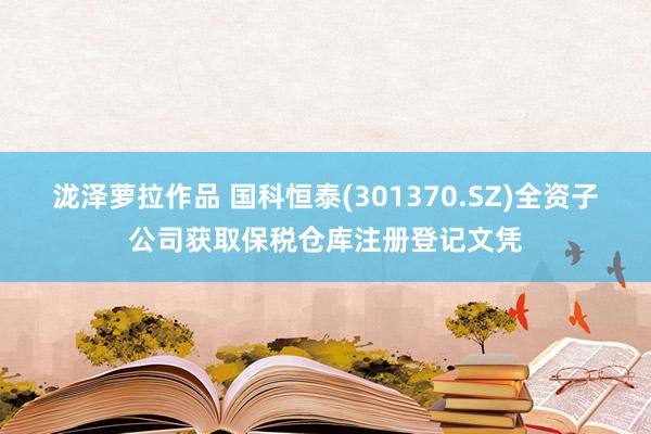 泷泽萝拉作品 国科恒泰(301370.SZ)全资子公司获取保税仓库注册登记文凭