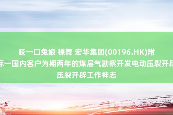 咬一口兔娘 裸舞 宏华集团(00196.HK)附庸奏效中标一国内客户为期两年的煤层气勘察开发电动压裂开辟工作神志