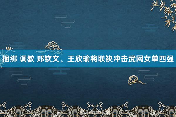 捆绑 调教 郑钦文、王欣瑜将联袂冲击武网女单四强