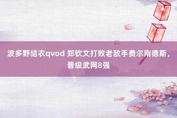 波多野结衣qvod 郑钦文打败老敌手费尔南德斯，晋级武网8强