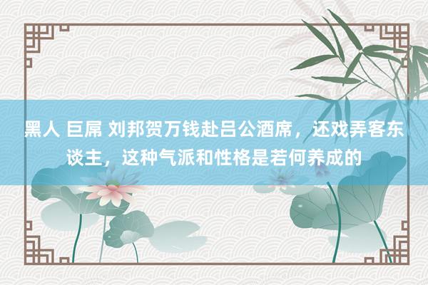 黑人 巨屌 刘邦贺万钱赴吕公酒席，还戏弄客东谈主，这种气派和性格是若何养成的