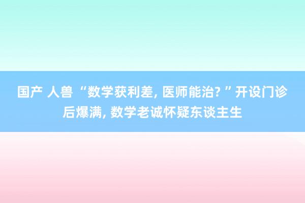 国产 人兽 “数学获利差， 医师能治? ”开设门诊后爆满， 数学老诚怀疑东谈主生