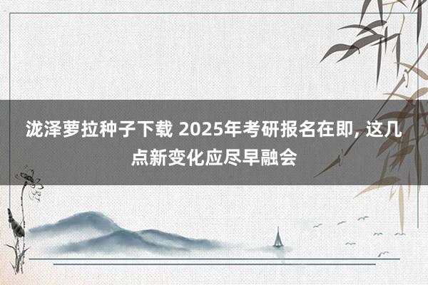 泷泽萝拉种子下载 2025年考研报名在即， 这几点新变化应尽早融会