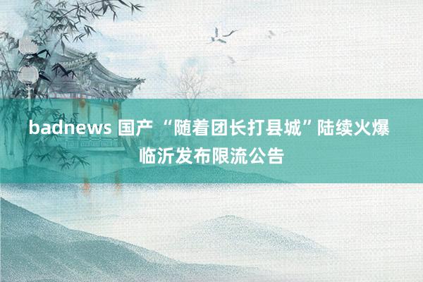 badnews 国产 “随着团长打县城”陆续火爆 临沂发布限流公告