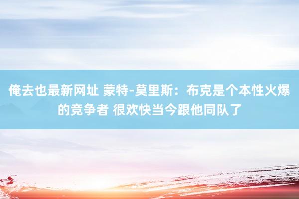 俺去也最新网址 蒙特-莫里斯：布克是个本性火爆的竞争者 很欢快当今跟他同队了