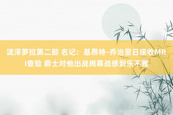 泷泽萝拉第二部 名记：基昂特-乔治翌日接收MRI查验 爵士对他出战揭幕战感到乐不雅