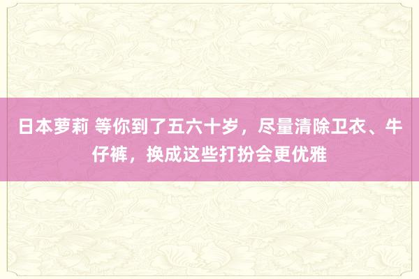 日本萝莉 等你到了五六十岁，尽量清除卫衣、牛仔裤，换成这些打扮会更优雅