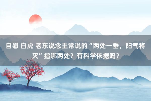 自慰 白虎 老东说念主常说的“两处一垂，阳气将灭”指哪两处？有科学依据吗？