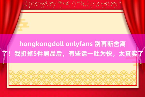 hongkongdoll onlyfans 别再断舍离了！我扔掉5件居品后，有些话一吐为快，太真实了