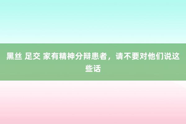 黑丝 足交 家有精神分辩患者，请不要对他们说这些话