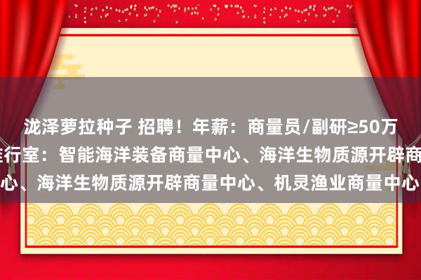 泷泽萝拉种子 招聘！年薪：商量员/副研≥50万、助研30万起！湛江湾推行室：智能海洋装备商量中心、海洋生物质源开辟商量中心、机灵渔业商量中心…