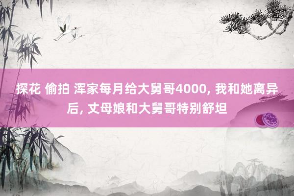 探花 偷拍 浑家每月给大舅哥4000， 我和她离异后， 丈母娘和大舅哥特别舒坦