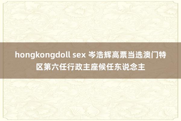 hongkongdoll sex 岑浩辉高票当选澳门特区第六任行政主座候任东说念主