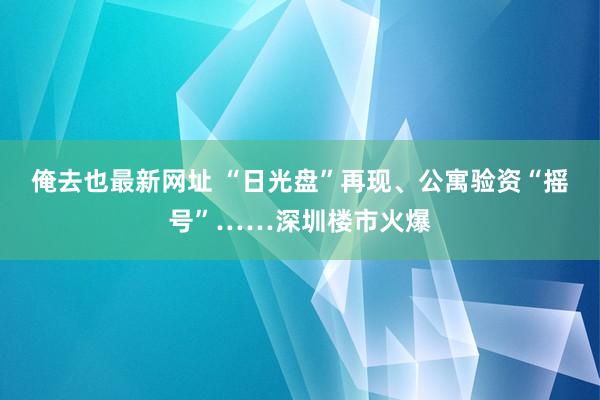 俺去也最新网址 “日光盘”再现、公寓验资“摇号”……深圳楼市火爆