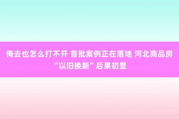 俺去也怎么打不开 首批案例正在落地 河北商品房“以旧换新”后果初显