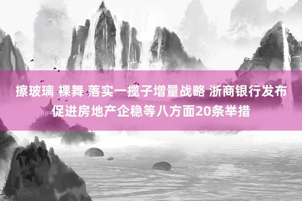 擦玻璃 裸舞 落实一揽子增量战略 浙商银行发布促进房地产企稳等八方面20条举措