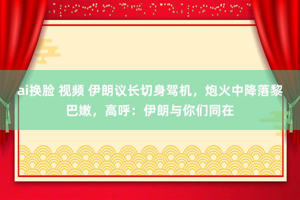 ai换脸 视频 伊朗议长切身驾机，炮火中降落黎巴嫩，高呼：伊朗与你们同在