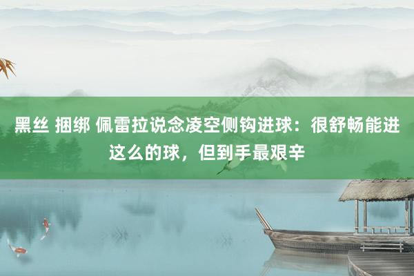 黑丝 捆绑 佩雷拉说念凌空侧钩进球：很舒畅能进这么的球，但到手最艰辛