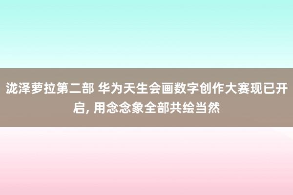 泷泽萝拉第二部 华为天生会画数字创作大赛现已开启， 用念念象全部共绘当然