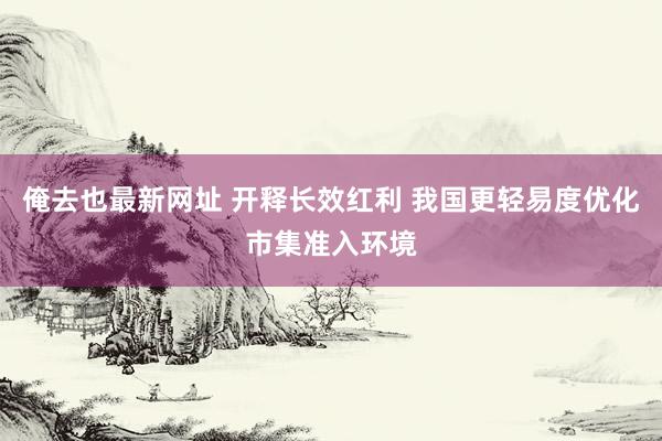 俺去也最新网址 开释长效红利 我国更轻易度优化市集准入环境