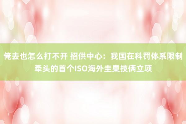 俺去也怎么打不开 招供中心：我国在科罚体系限制牵头的首个ISO海外圭臬技俩立项