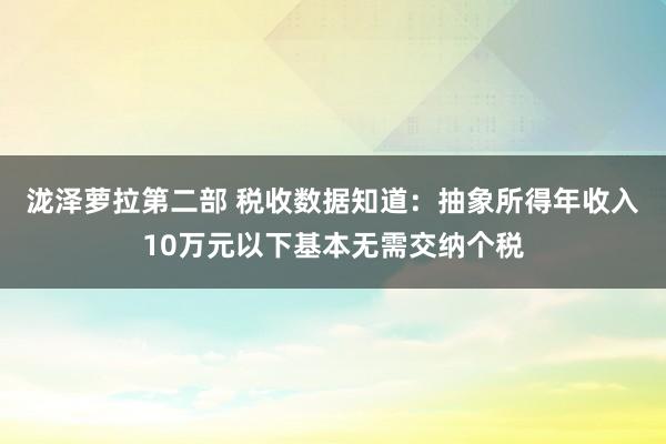 泷泽萝拉第二部 税收数据知道：抽象所得年收入10万元以下基本无需交纳个税