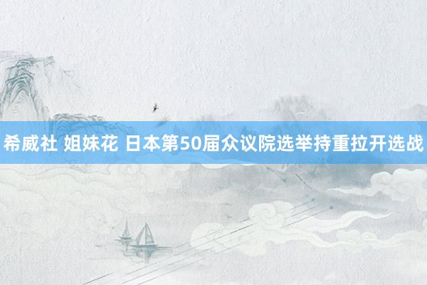 希威社 姐妹花 日本第50届众议院选举持重拉开选战