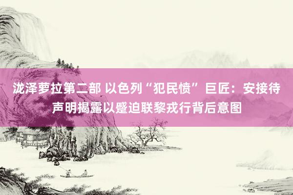 泷泽萝拉第二部 以色列“犯民愤” 巨匠：安接待声明揭露以蹙迫联黎戎行背后意图